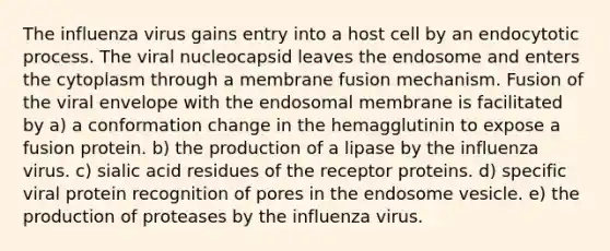 The influenza virus gains entry into a host cell by an endocytotic process. The viral nucleocapsid leaves the endosome and enters the cytoplasm through a membrane fusion mechanism. Fusion of the viral envelope with the endosomal membrane is facilitated by a) a conformation change in the hemagglutinin to expose a fusion protein. b) the production of a lipase by the influenza virus. c) sialic acid residues of the receptor proteins. d) specific viral protein recognition of pores in the endosome vesicle. e) the production of proteases by the influenza virus.