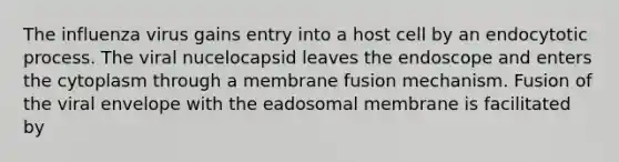 The influenza virus gains entry into a host cell by an endocytotic process. The viral nucelocapsid leaves the endoscope and enters the cytoplasm through a membrane fusion mechanism. Fusion of the viral envelope with the eadosomal membrane is facilitated by