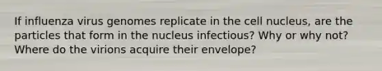 If influenza virus genomes replicate in the cell nucleus, are the particles that form in the nucleus infectious? Why or why not? Where do the virions acquire their envelope?