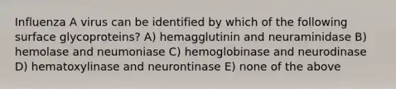 Influenza A virus can be identified by which of the following surface glycoproteins? A) hemagglutinin and neuraminidase B) hemolase and neumoniase C) hemoglobinase and neurodinase D) hematoxylinase and neurontinase E) none of the above