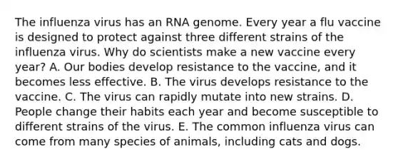 The influenza virus has an RNA genome. Every year a flu vaccine is designed to protect against three different strains of the influenza virus. Why do scientists make a new vaccine every year? A. Our bodies develop resistance to the vaccine, and it becomes less effective. B. The virus develops resistance to the vaccine. C. The virus can rapidly mutate into new strains. D. People change their habits each year and become susceptible to different strains of the virus. E. The common influenza virus can come from many species of animals, including cats and dogs.