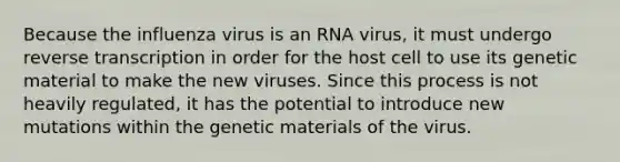 Because the influenza virus is an RNA virus, it must undergo <a href='https://www.questionai.com/knowledge/kNiXy9k6SK-reverse-transcription' class='anchor-knowledge'>reverse transcription</a> in order for the host cell to use its genetic material to make the new viruses. Since this process is not heavily regulated, it has the potential to introduce new mutations within the genetic materials of the virus.