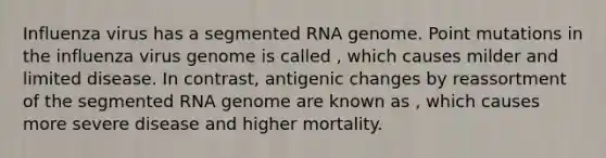 Influenza virus has a segmented RNA genome. Point mutations in the influenza virus genome is called , which causes milder and limited disease. In contrast, antigenic changes by reassortment of the segmented RNA genome are known as , which causes more severe disease and higher mortality.