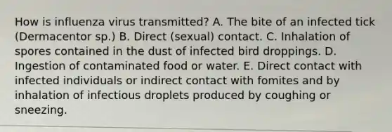 How is influenza virus transmitted? A. The bite of an infected tick (Dermacentor sp.) B. Direct (sexual) contact. C. Inhalation of spores contained in the dust of infected bird droppings. D. Ingestion of contaminated food or water. E. Direct contact with infected individuals or indirect contact with fomites and by inhalation of infectious droplets produced by coughing or sneezing.