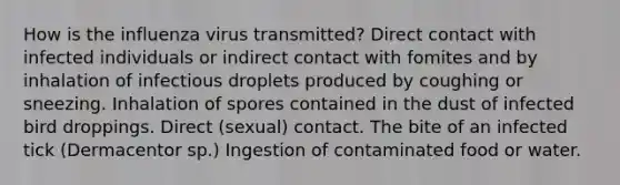 How is the influenza virus transmitted? Direct contact with infected individuals or indirect contact with fomites and by inhalation of infectious droplets produced by coughing or sneezing. Inhalation of spores contained in the dust of infected bird droppings. Direct (sexual) contact. The bite of an infected tick (Dermacentor sp.) Ingestion of contaminated food or water.