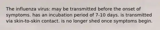 The influenza virus: may be transmitted before the onset of symptoms. has an incubation period of 7-10 days. is transmitted via skin-to-skin contact. is no longer shed once symptoms begin.