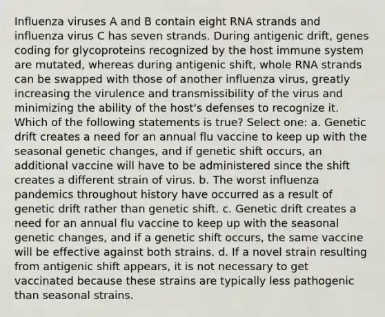 Influenza viruses A and B contain eight RNA strands and influenza virus C has seven strands. During antigenic drift, genes coding for glycoproteins recognized by the host immune system are mutated, whereas during antigenic shift, whole RNA strands can be swapped with those of another influenza virus, greatly increasing the virulence and transmissibility of the virus and minimizing the ability of the host's defenses to recognize it. Which of the following statements is true? Select one: a. Genetic drift creates a need for an annual flu vaccine to keep up with the seasonal genetic changes, and if genetic shift occurs, an additional vaccine will have to be administered since the shift creates a different strain of virus. b. The worst influenza pandemics throughout history have occurred as a result of genetic drift rather than genetic shift. c. Genetic drift creates a need for an annual flu vaccine to keep up with the seasonal genetic changes, and if a genetic shift occurs, the same vaccine will be effective against both strains. d. If a novel strain resulting from antigenic shift appears, it is not necessary to get vaccinated because these strains are typically less pathogenic than seasonal strains.