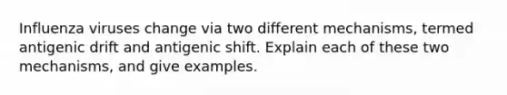 Influenza viruses change via two different mechanisms, termed antigenic drift and antigenic shift. Explain each of these two mechanisms, and give examples.