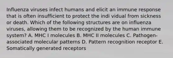 Influenza viruses infect humans and elicit an immune response that is often insufficient to protect the indi vidual from sickness or death. Which of the following structures are on influenza viruses, allowing them to be recognized by the human immune system? A. MHC I molecules B. MHC II molecules C. Pathogen-associated molecular patterns D. Pattern recognition receptor E. Somatically generated receptors