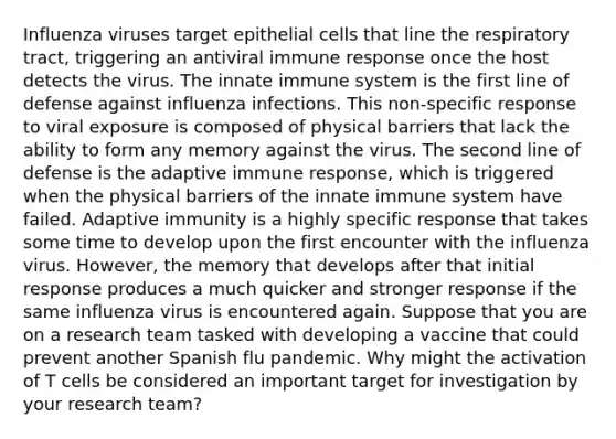 Influenza viruses target epithelial cells that line the respiratory tract, triggering an antiviral immune response once the host detects the virus. The innate immune system is the first line of defense against influenza infections. This non-specific response to viral exposure is composed of physical barriers that lack the ability to form any memory against the virus. The second line of defense is the adaptive immune response, which is triggered when the physical barriers of the innate immune system have failed. Adaptive immunity is a highly specific response that takes some time to develop upon the first encounter with the influenza virus. However, the memory that develops after that initial response produces a much quicker and stronger response if the same influenza virus is encountered again. Suppose that you are on a research team tasked with developing a vaccine that could prevent another Spanish flu pandemic. Why might the activation of T cells be considered an important target for investigation by your research team?