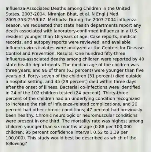 Influenza-Associated Deaths among Children in the United States, 2003-2004. Niranjan Bhat, et al. N Engl J Med 2005;353:2559-67. Methods: During the 2003-2004 influenza season, we requested that state health departments report any death associated with laboratory-confirmed influenza in a U.S. resident younger than 18 years of age. Case reports, medical records, and autopsy reports were reviewed, and available influenza-virus isolates were analyzed at the Centers for Disease Control and Prevention. Results: One hundred fifty-three influenza-associated deaths among children were reported by 40 state health departments. The median age of the children was three years, and 96 of them (63 percent) were younger than five years old. Forty- seven of the children (31 percent) died outside a hospital setting, and 45 (29 percent) died within three days after the onset of illness. Bacterial co-infections were identified in 24 of the 102 children tested (24 percent). Thirty-three percent of the children had an underlying condition recognized to increase the risk of influenza-related complications, and 20 percent had other chronic conditions; 47 percent had previously been healthy. Chronic neurologic or neuromuscular conditions were present in one third. The mortality rate was highest among children younger than six months of age (0.88 per 100,000 children; 95 percent confidence interval, 0.52 to 1.39 per 100,000). This study would best be described as which of the following?