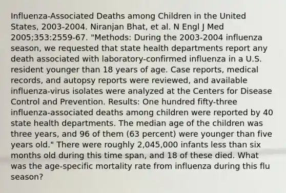 Influenza-Associated Deaths among Children in the United States, 2003-2004. Niranjan Bhat, et al. N Engl J Med 2005;353:2559-67. "Methods: During the 2003-2004 influenza season, we requested that state health departments report any death associated with laboratory-confirmed influenza in a U.S. resident younger than 18 years of age. Case reports, medical records, and autopsy reports were reviewed, and available influenza-virus isolates were analyzed at the Centers for Disease Control and Prevention. Results: One hundred fifty-three influenza-associated deaths among children were reported by 40 state health departments. The median age of the children was three years, and 96 of them (63 percent) were younger than five years old." There were roughly 2,045,000 infants less than six months old during this time span, and 18 of these died. What was the age-specific mortality rate from influenza during this flu season?