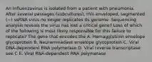 An Influenzavirus is isolated from a patient with pneumonia. After several passages (subcultures), this enveloped, segmented (−) ssRNA virus no longer replicates its genome. Sequencing analysis reveals the virus has lost a critical gene? Loss of which of the following is most likely responsible for this failure to replicate? The gene that encodes the A. Hemagglutinin envelope glycoprotein B. Neuraminadase envelope glycoprotein C. Viral DNA-dependent RNA polymerase D. Viral reverse transcriptase see C E. Viral RNA-dependent RNA polymerase