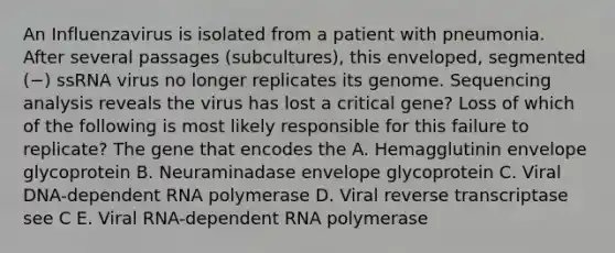 An Influenzavirus is isolated from a patient with pneumonia. After several passages (subcultures), this enveloped, segmented (−) ssRNA virus no longer replicates its genome. Sequencing analysis reveals the virus has lost a critical gene? Loss of which of the following is most likely responsible for this failure to replicate? The gene that encodes the A. Hemagglutinin envelope glycoprotein B. Neuraminadase envelope glycoprotein C. Viral DNA-dependent RNA polymerase D. Viral reverse transcriptase see C E. Viral RNA-dependent RNA polymerase