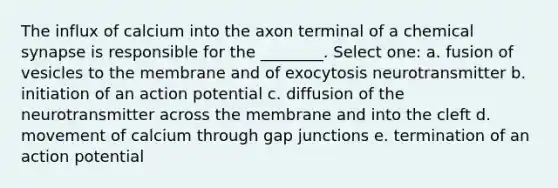 The influx of calcium into the axon terminal of a chemical synapse is responsible for the ________. Select one: a. fusion of vesicles to the membrane and of exocytosis neurotransmitter b. initiation of an action potential c. diffusion of the neurotransmitter across the membrane and into the cleft d. movement of calcium through gap junctions e. termination of an action potential