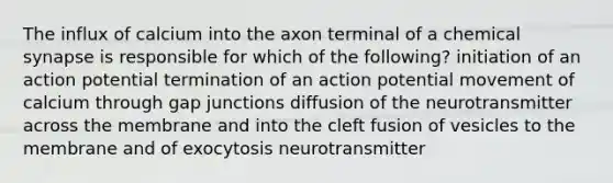 The influx of calcium into the axon terminal of a chemical synapse is responsible for which of the following? initiation of an action potential termination of an action potential movement of calcium through gap junctions diffusion of the neurotransmitter across the membrane and into the cleft fusion of vesicles to the membrane and of exocytosis neurotransmitter