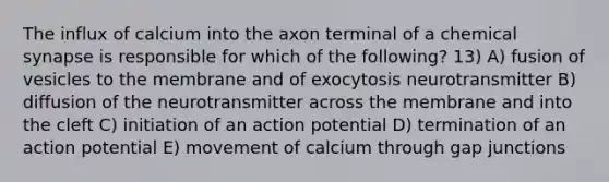 The influx of calcium into the axon terminal of a chemical synapse is responsible for which of the following? 13) A) fusion of vesicles to the membrane and of exocytosis neurotransmitter B) diffusion of the neurotransmitter across the membrane and into the cleft C) initiation of an action potential D) termination of an action potential E) movement of calcium through gap junctions