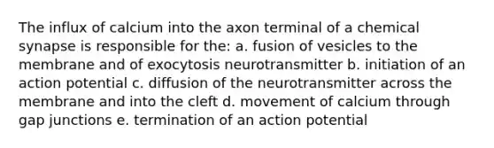 The influx of calcium into the axon terminal of a chemical synapse is responsible for the: a. fusion of vesicles to the membrane and of exocytosis neurotransmitter b. initiation of an action potential c. diffusion of the neurotransmitter across the membrane and into the cleft d. movement of calcium through gap junctions e. termination of an action potential