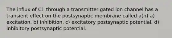 The influx of Cl- through a transmitter-gated ion channel has a transient effect on the postsynaptic membrane called a(n) a) excitation. b) inhibition. c) excitatory postsynaptic potential. d) inhibitory postsynaptic potential.