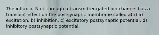 The influx of Na+ through a transmitter-gated ion channel has a transient effect on the postsynaptic membrane called a(n) a) excitation. b) inhibition. c) excitatory postsynaptic potential. d) inhibitory postsynaptic potential.