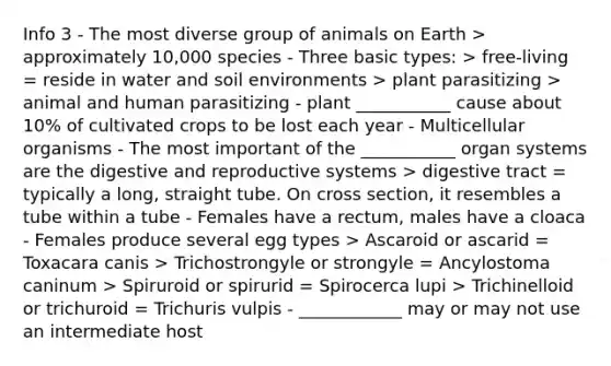 Info 3 - The most diverse group of animals on Earth > approximately 10,000 species - Three basic types: > free-living = reside in water and soil environments > plant parasitizing > animal and human parasitizing - plant ___________ cause about 10% of cultivated crops to be lost each year - Multicellular organisms - The most important of the ___________ organ systems are the digestive and reproductive systems > digestive tract = typically a long, straight tube. On cross section, it resembles a tube within a tube - Females have a rectum, males have a cloaca - Females produce several egg types > Ascaroid or ascarid = Toxacara canis > Trichostrongyle or strongyle = Ancylostoma caninum > Spiruroid or spirurid = Spirocerca lupi > Trichinelloid or trichuroid = Trichuris vulpis - ____________ may or may not use an intermediate host