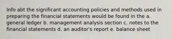 Info abt the significant accounting policies and methods used in preparing the financial statements would be found in the a. general ledger b. management analysis section c. notes to the financial statements d. an auditor's report e. balance sheet