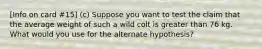 [Info on card #15] (c) Suppose you want to test the claim that the average weight of such a wild colt is greater than 76 kg. What would you use for the alternate hypothesis?