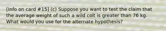 [Info on card #15] (c) Suppose you want to test the claim that the average weight of such a wild colt is greater than 76 kg. What would you use for the alternate hypothesis?