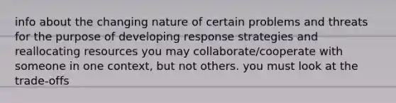 info about the changing nature of certain problems and threats for the purpose of developing response strategies and reallocating resources you may collaborate/cooperate with someone in one context, but not others. you must look at the trade-offs