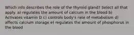 Which info describes the role of the thyroid gland? Select all that apply. a) regulates the amount of calcium in the blood b) Activates vitamin D c) controls body's rate of metabolism d) affects calcium storage e) regulates the amount of phosphorus in the blood