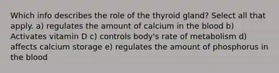 Which info describes the role of the thyroid gland? Select all that apply. a) regulates the amount of calcium in the blood b) Activates vitamin D c) controls body's rate of metabolism d) affects calcium storage e) regulates the amount of phosphorus in the blood