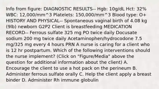 Info from figure: DIAGNOSTIC RESULTS-- Hgb: 10g/dL Hct: 32% WBC: 12,000/mm^3 Platelets: 150,000/mm^3 Blood type: O+ HISTORY AND PHYSICAL-- Spontaneous vaginal birth of 4.08 kg (9lb) newborn G2P2 Client is breastfeeding MEDICATION RECORD-- Ferrous sulfate 325 mg PO twice daily Docusate sodium 200 mg twice daily Acetaminophen/hydrocodone 7.5 mg/325 mg every 4 hours PRN A nurse is caring for a client who is 12 hr postpartum. Which of the following interventions should the nurse implement? (Click on "Figure/Media" above the question for additional information about the client) A. Encourage the client to use a hot pack on the perineum B. Administer ferrous sulfate orally C. Help the client apply a breast binder D. Administer Rh immune globulin