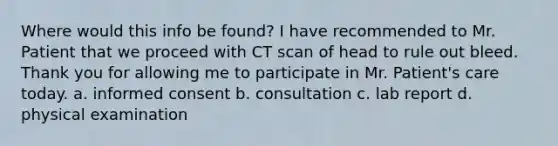 Where would this info be found? I have recommended to Mr. Patient that we proceed with CT scan of head to rule out bleed. Thank you for allowing me to participate in Mr. Patient's care today. a. informed consent b. consultation c. lab report d. physical examination