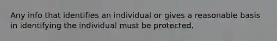 Any info that identifies an individual or gives a reasonable basis in identifying the individual must be protected.