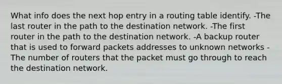 What info does the next hop entry in a routing table identify. -The last router in the path to the destination network. -The first router in the path to the destination network. -A backup router that is used to forward packets addresses to unknown networks -The number of routers that the packet must go through to reach the destination network.