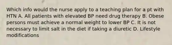 Which info would the nurse apply to a teaching plan for a pt with HTN A. All patients with elevated BP need drug therapy B. Obese persons must achieve a normal weight to lower BP C. It is not necessary to limit salt in the diet if taking a diuretic D. Lifestyle modifications