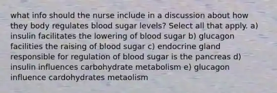 what info should the nurse include in a discussion about how they body regulates blood sugar levels? Select all that apply. a) insulin facilitates the lowering of blood sugar b) glucagon facilities the raising of blood sugar c) endocrine gland responsible for regulation of blood sugar is the pancreas d) insulin influences carbohydrate metabolism e) glucagon influence cardohydrates metaolism