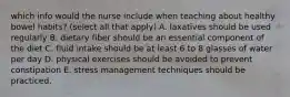 which info would the nurse include when teaching about healthy bowel habits? (select all that apply) A. laxatives should be used regularly B. dietary fiber should be an essential component of the diet C. fluid intake should be at least 6 to 8 glasses of water per day D. physical exercises should be avoided to prevent constipation E. stress management techniques should be practiced.