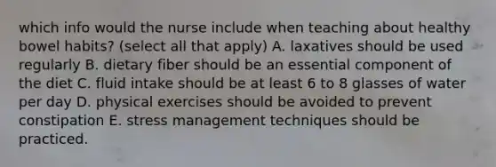 which info would the nurse include when teaching about healthy bowel habits? (select all that apply) A. laxatives should be used regularly B. dietary fiber should be an essential component of the diet C. fluid intake should be at least 6 to 8 glasses of water per day D. physical exercises should be avoided to prevent constipation E. stress management techniques should be practiced.