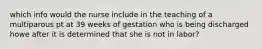 which info would the nurse include in the teaching of a multiparous pt at 39 weeks of gestation who is being discharged howe after it is determined that she is not in labor?