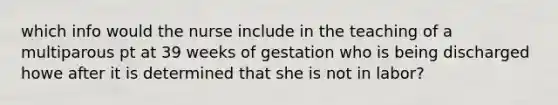 which info would the nurse include in the teaching of a multiparous pt at 39 weeks of gestation who is being discharged howe after it is determined that she is not in labor?