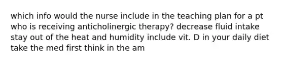 which info would the nurse include in the teaching plan for a pt who is receiving anticholinergic therapy? decrease fluid intake stay out of the heat and humidity include vit. D in your daily diet take the med first think in the am