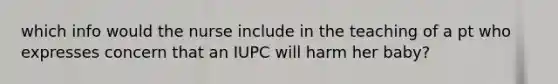 which info would the nurse include in the teaching of a pt who expresses concern that an IUPC will harm her baby?