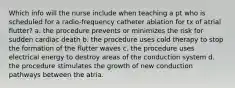 Which info will the nurse include when teaching a pt who is scheduled for a radio-frequency catheter ablation for tx of atrial flutter? a. the procedure prevents or minimizes the risk for sudden cardiac death b. the procedure uses cold therapy to stop the formation of the flutter waves c. the procedure uses electrical energy to destroy areas of the conduction system d. the procedure stimulates the growth of new conduction pathways between the atria.