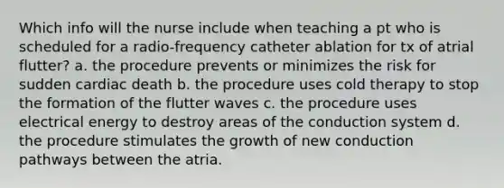 Which info will the nurse include when teaching a pt who is scheduled for a radio-frequency catheter ablation for tx of atrial flutter? a. the procedure prevents or minimizes the risk for sudden cardiac death b. the procedure uses cold therapy to stop the formation of the flutter waves c. the procedure uses electrical energy to destroy areas of the conduction system d. the procedure stimulates the growth of new conduction pathways between the atria.