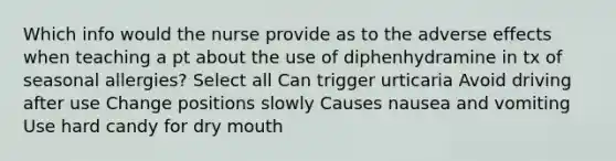 Which info would the nurse provide as to the adverse effects when teaching a pt about the use of diphenhydramine in tx of seasonal allergies? Select all Can trigger urticaria Avoid driving after use Change positions slowly Causes nausea and vomiting Use hard candy for dry mouth