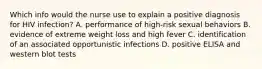 Which info would the nurse use to explain a positive diagnosis for HIV infection? A. performance of high-risk sexual behaviors B. evidence of extreme weight loss and high fever C. identification of an associated opportunistic infections D. positive ELISA and western blot tests