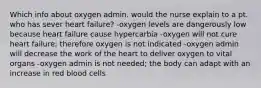 Which info about oxygen admin. would the nurse explain to a pt. who has sever heart failure? -oxygen levels are dangerously low because heart failure cause hypercarbia -oxygen will not cure heart failure; therefore oxygen is not indicated -oxygen admin will decrease the work of the heart to deliver oxygen to vital organs -oxygen admin is not needed; the body can adapt with an increase in red blood cells