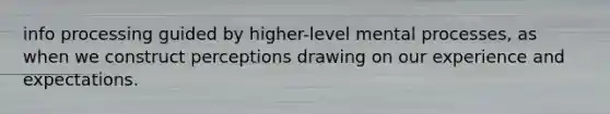 info processing guided by higher-level mental processes, as when we construct perceptions drawing on our experience and expectations.