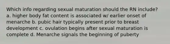 Which info regarding sexual maturation should the RN include? a. higher body fat content is associated w/ earlier onset of menarche b. pubic hair typically present prior to breast development c. ovulation begins after sexual maturation is complete d. Menarche signals the beginning of puberty